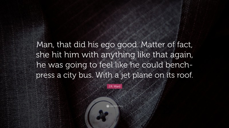 J.R. Ward Quote: “Man, that did his ego good. Matter of fact, she hit him with anything like that again, he was going to feel like he could bench-press a city bus. With a jet plane on its roof.”