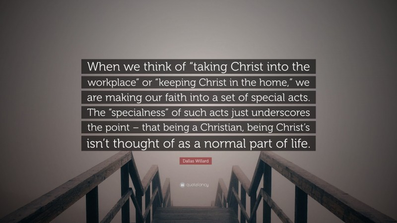 Dallas Willard Quote: “When we think of “taking Christ into the workplace” or “keeping Christ in the home,” we are making our faith into a set of special acts. The “specialness” of such acts just underscores the point – that being a Christian, being Christ’s isn’t thought of as a normal part of life.”