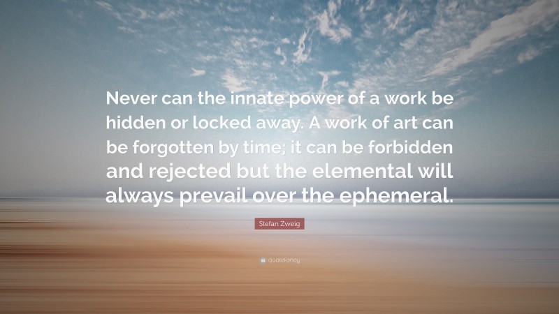 Stefan Zweig Quote: “Never can the innate power of a work be hidden or locked away. A work of art can be forgotten by time; it can be forbidden and rejected but the elemental will always prevail over the ephemeral.”