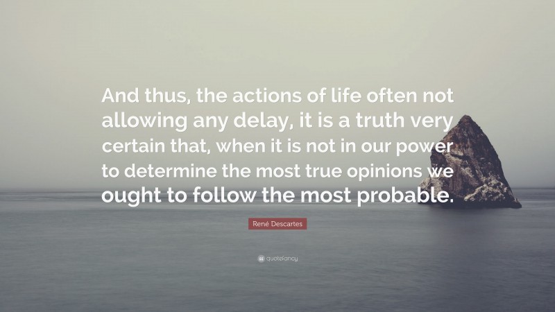 René Descartes Quote: “And thus, the actions of life often not allowing any delay, it is a truth very certain that, when it is not in our power to determine the most true opinions we ought to follow the most probable.”