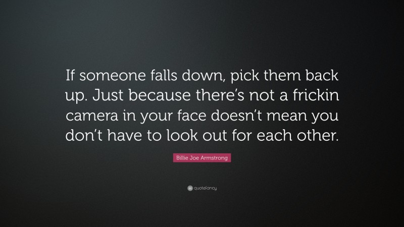Billie Joe Armstrong Quote: “If someone falls down, pick them back up. Just because there’s not a frickin camera in your face doesn’t mean you don’t have to look out for each other.”