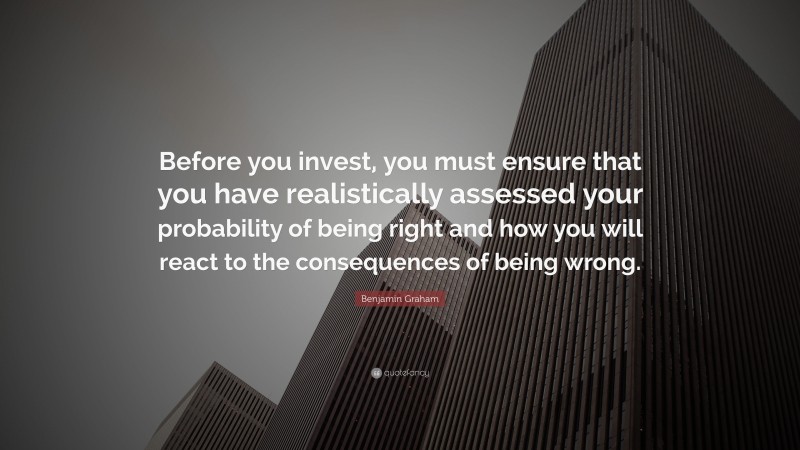Benjamin Graham Quote: “Before you invest, you must ensure that you have realistically assessed your probability of being right and how you will react to the consequences of being wrong.”