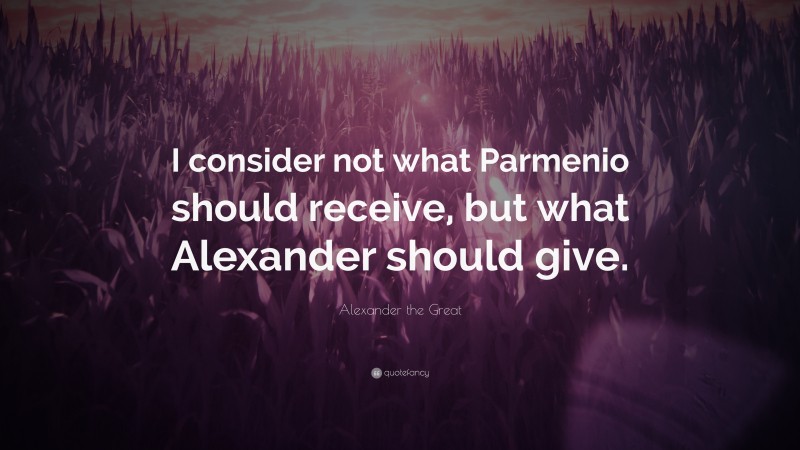 Alexander the Great Quote: “I consider not what Parmenio should receive, but what Alexander should give.”
