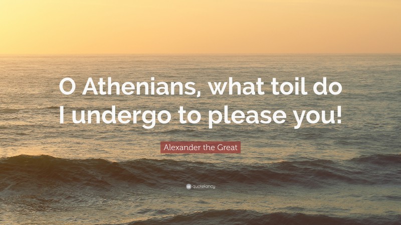 Alexander the Great Quote: “O Athenians, what toil do I undergo to please you!”
