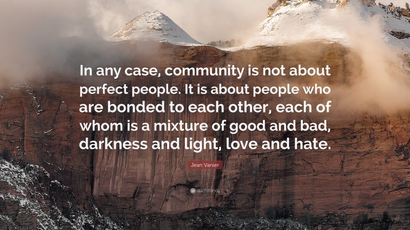 Jean Vanier Quote: “In any case, community is not about perfect people. It is about people who are bonded to each other, each of whom is a mixture of good and bad, darkness and light, love and hate.”