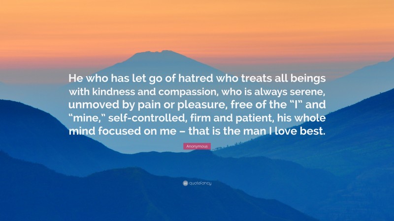 Anonymous Quote: “He who has let go of hatred who treats all beings with kindness and compassion, who is always serene, unmoved by pain or pleasure, free of the “I” and “mine,” self-controlled, firm and patient, his whole mind focused on me – that is the man I love best.”