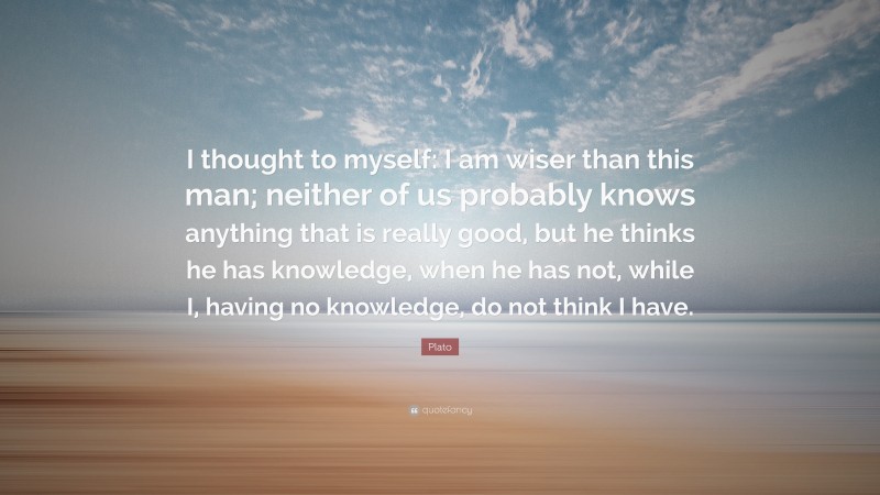 Plato Quote: “I thought to myself: I am wiser than this man; neither of us probably knows anything that is really good, but he thinks he has knowledge, when he has not, while I, having no knowledge, do not think I have.”