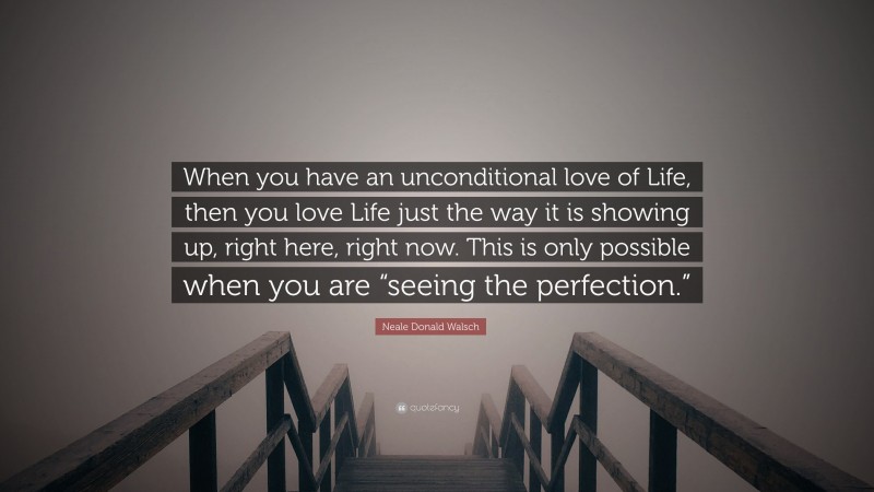 Neale Donald Walsch Quote: “When you have an unconditional love of Life, then you love Life just the way it is showing up, right here, right now. This is only possible when you are “seeing the perfection.””