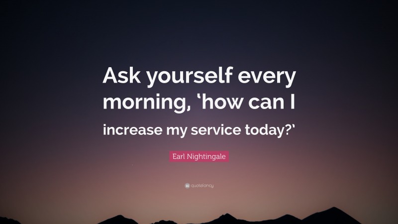 Earl Nightingale Quote: “Ask yourself every morning, ‘how can I increase my service today?’”