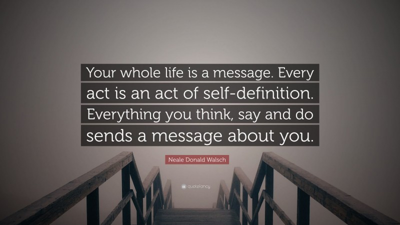 Neale Donald Walsch Quote: “Your whole life is a message. Every act is an act of self-definition. Everything you think, say and do sends a message about you.”