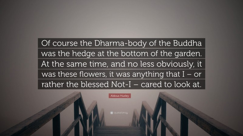 Aldous Huxley Quote: “Of course the Dharma-body of the Buddha was the hedge at the bottom of the garden. At the same time, and no less obviously, it was these flowers, it was anything that I – or rather the blessed Not-I – cared to look at.”