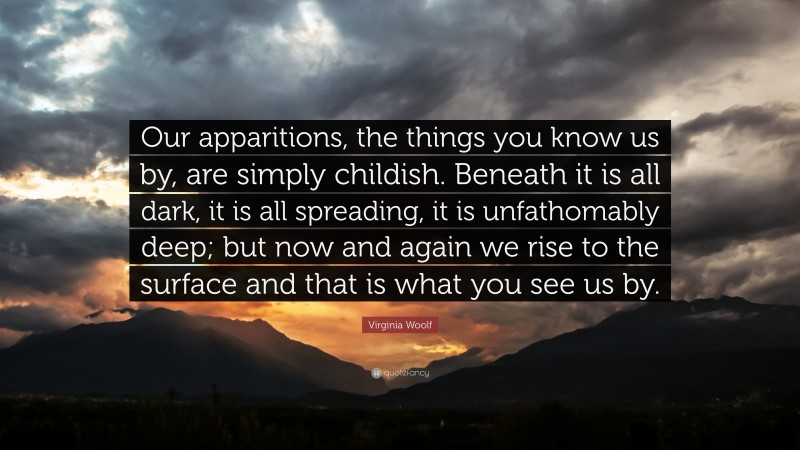 Virginia Woolf Quote: “Our apparitions, the things you know us by, are simply childish. Beneath it is all dark, it is all spreading, it is unfathomably deep; but now and again we rise to the surface and that is what you see us by.”