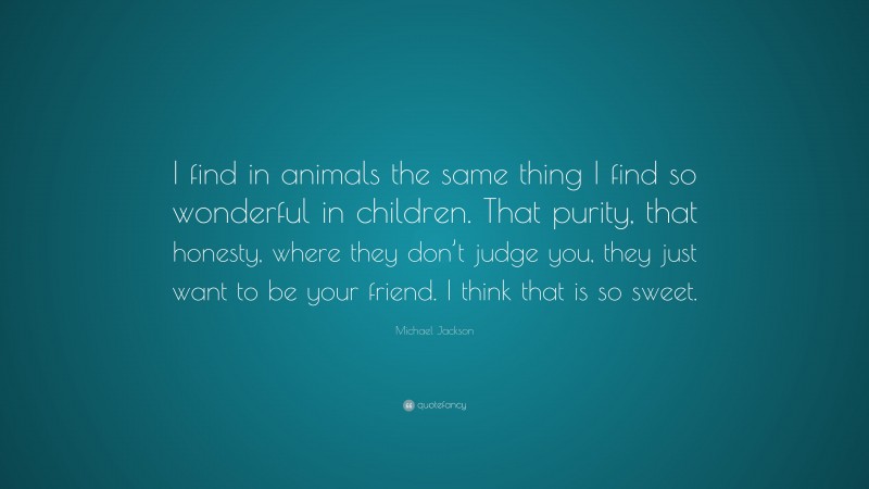 Michael Jackson Quote: “I find in animals the same thing I find so wonderful in children. That purity, that honesty, where they don’t judge you, they just want to be your friend. I think that is so sweet.”