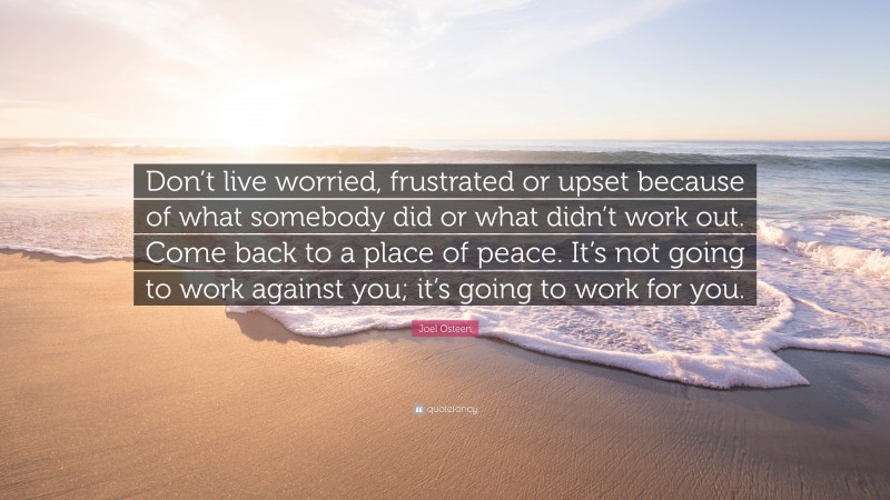 Joel Osteen Quote: “Don’t live worried, frustrated or upset because of what somebody did or what didn’t work out. Come back to a place of peace. It’s not going to work against you; it’s going to work for you.”