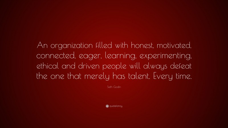 Seth Godin Quote: “An organization filled with honest, motivated, connected, eager, learning, experimenting, ethical and driven people will always defeat the one that merely has talent. Every time.”