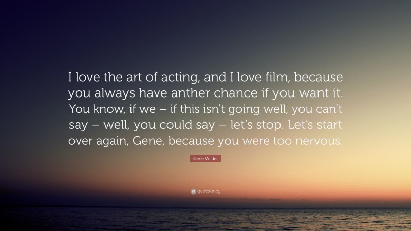 Gene Wilder Quote: “I love the art of acting, and I love film, because you always have anther chance if you want it. You know, if we – if this isn’t going well, you can’t say – well, you could say – let’s stop. Let’s start over again, Gene, because you were too nervous.”