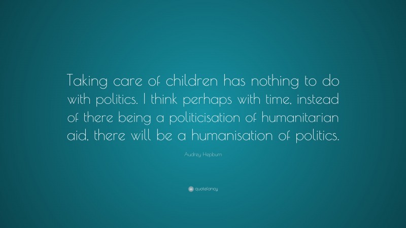 Audrey Hepburn Quote: “Taking care of children has nothing to do with politics. I think perhaps with time, instead of there being a politicisation of humanitarian aid, there will be a humanisation of politics.”