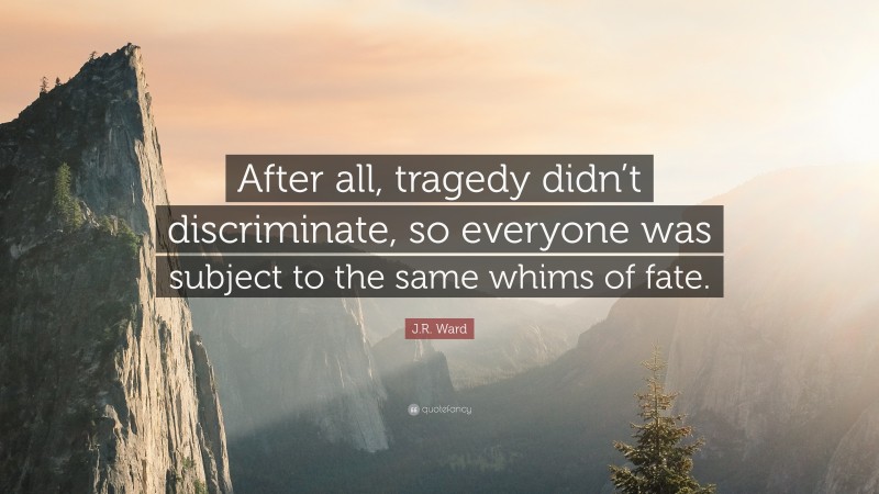 J.R. Ward Quote: “After all, tragedy didn’t discriminate, so everyone was subject to the same whims of fate.”
