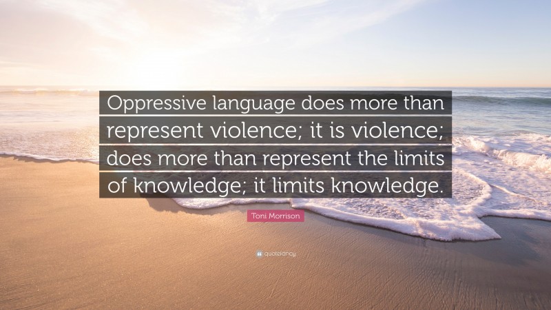 Toni Morrison Quote: “Oppressive language does more than represent violence; it is violence; does more than represent the limits of knowledge; it limits knowledge.”