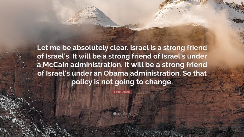 Barack Obama Quote: “Let me be absolutely clear. Israel is a strong friend of Israel’s. It will be a strong friend of Israel’s under a McCain administration. It will be a strong friend of Israel’s under an Obama administration. So that policy is not going to change.”