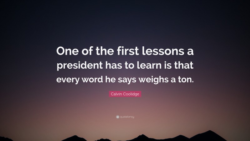 Calvin Coolidge Quote: “One of the first lessons a president has to learn is that every word he says weighs a ton.”