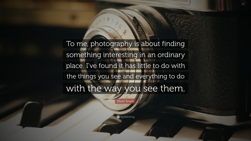 Elliott Erwitt Quote: “To me, photography is about finding something interesting in an ordinary place. I’ve found it has little to do with the things you see and everything to do with the way you see them.”