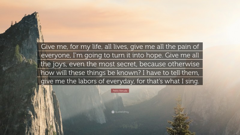 Pablo Neruda Quote: “Give me, for my life, all lives, give me all the pain of everyone, I’m going to turn it into hope. Give me all the joys, even the most secret, because otherwise how will these things be known? I have to tell them, give me the labors of everyday, for that’s what I sing.”