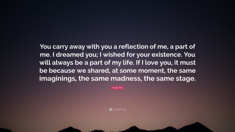 Anaïs Nin Quote: “You carry away with you a reflection of me, a part of me. I dreamed you; I wished for your existence. You will always be a part of my life. If I love you, it must be because we shared, at some moment, the same imaginings, the same madness, the same stage.”
