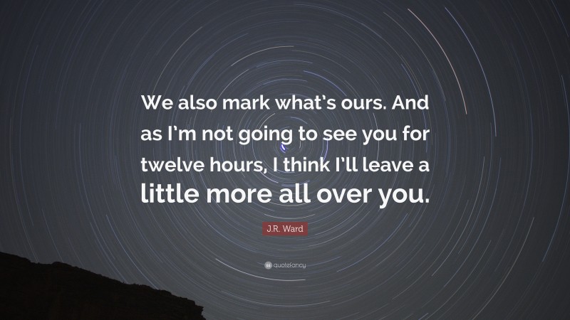 J.R. Ward Quote: “We also mark what’s ours. And as I’m not going to see you for twelve hours, I think I’ll leave a little more all over you.”