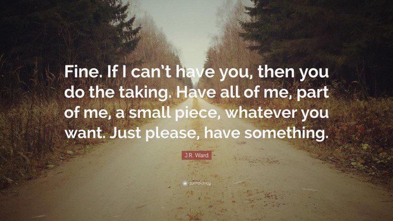 J.R. Ward Quote: “Fine. If I can’t have you, then you do the taking. Have all of me, part of me, a small piece, whatever you want. Just please, have something.”