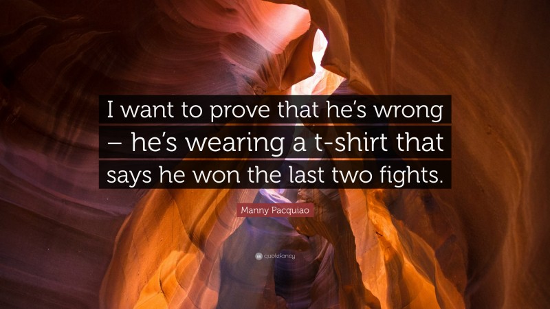 Manny Pacquiao Quote: “I want to prove that he’s wrong – he’s wearing a t-shirt that says he won the last two fights.”