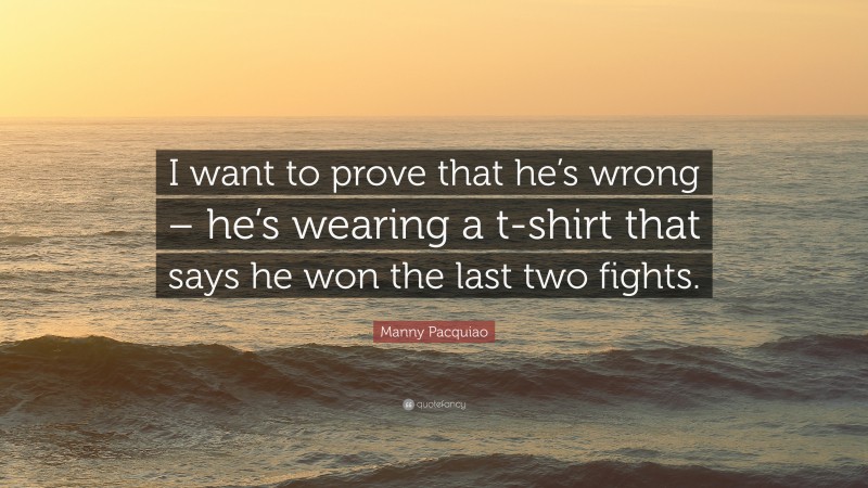 Manny Pacquiao Quote: “I want to prove that he’s wrong – he’s wearing a t-shirt that says he won the last two fights.”