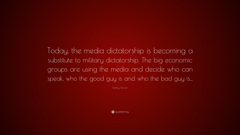 Danny Glover Quote: “Today, the media dictatorship is becoming a substitute to military dictatorship. The big economic groups are using the media and decide who can speak, who the good guy is and who the bad guy is...”