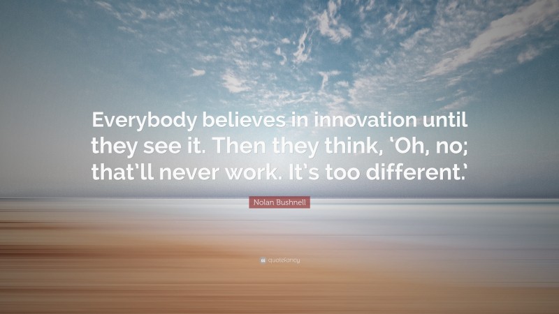 Nolan Bushnell Quote: “Everybody believes in innovation until they see it. Then they think, ‘Oh, no; that’ll never work. It’s too different.’”