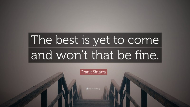 Frank Sinatra Quote: “The best is yet to come and won’t that be fine.”