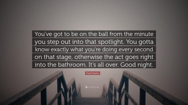 Frank Sinatra Quote: “You’ve got to be on the ball from the minute you step out into that spotlight. You gotta know exactly what you’re doing every second on that stage, otherwise the act goes right into the bathroom. It’s all over. Good night.”