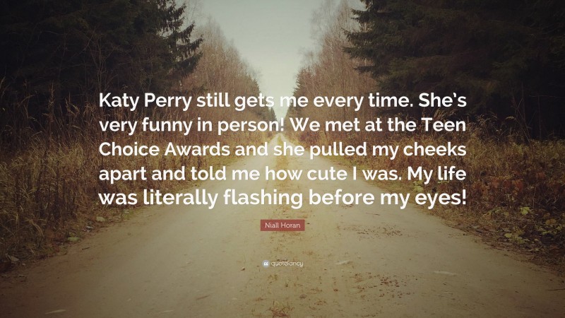 Niall Horan Quote: “Katy Perry still gets me every time. She’s very funny in person! We met at the Teen Choice Awards and she pulled my cheeks apart and told me how cute I was. My life was literally flashing before my eyes!”