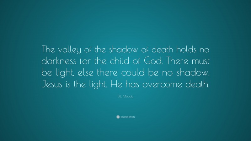D.L. Moody Quote: “The valley of the shadow of death holds no darkness for the child of God. There must be light, else there could be no shadow. Jesus is the light. He has overcome death.”