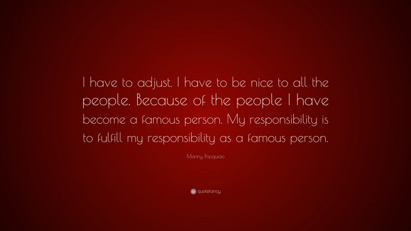Manny Pacquiao Quote: “I have to adjust. I have to be nice to all the people. Because of the people I have become a famous person. My responsibility is to fulfill my responsibility as a famous person.”