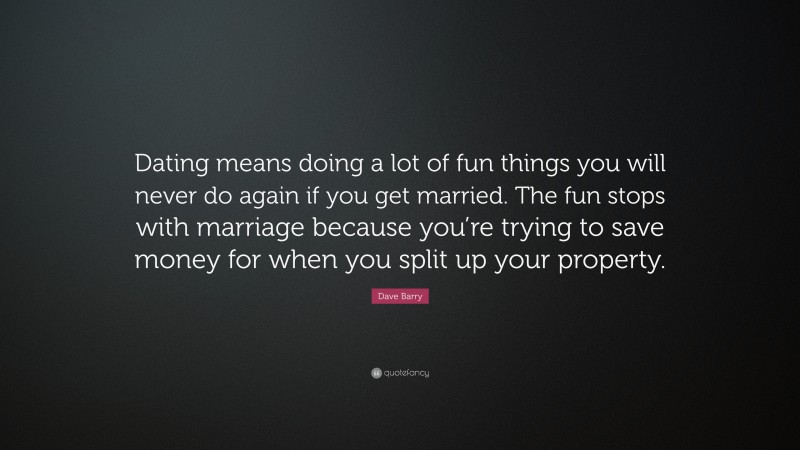 Dave Barry Quote: “Dating means doing a lot of fun things you will never do again if you get married. The fun stops with marriage because you’re trying to save money for when you split up your property.”