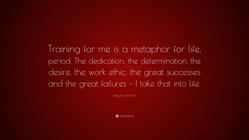 Dwayne Johnson Quote: “Training for me is a metaphor for life, period. The dedication, the determination, the desire, the work ethic, the great successes and the great failures – I take that into life.”