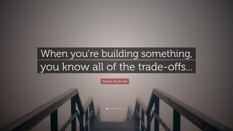 Nolan Bushnell Quote: “When you’re building something, you know all of the trade-offs...”