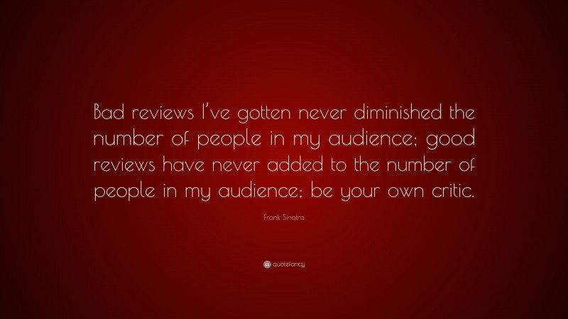 Frank Sinatra Quote: “Bad reviews I’ve gotten never diminished the number of people in my audience; good reviews have never added to the number of people in my audience; be your own critic.”
