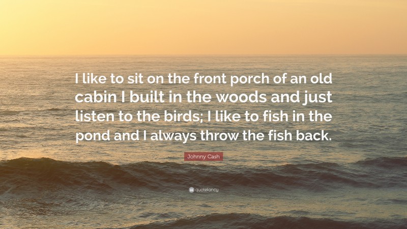 Johnny Cash Quote: “I like to sit on the front porch of an old cabin I built in the woods and just listen to the birds; I like to fish in the pond and I always throw the fish back.”