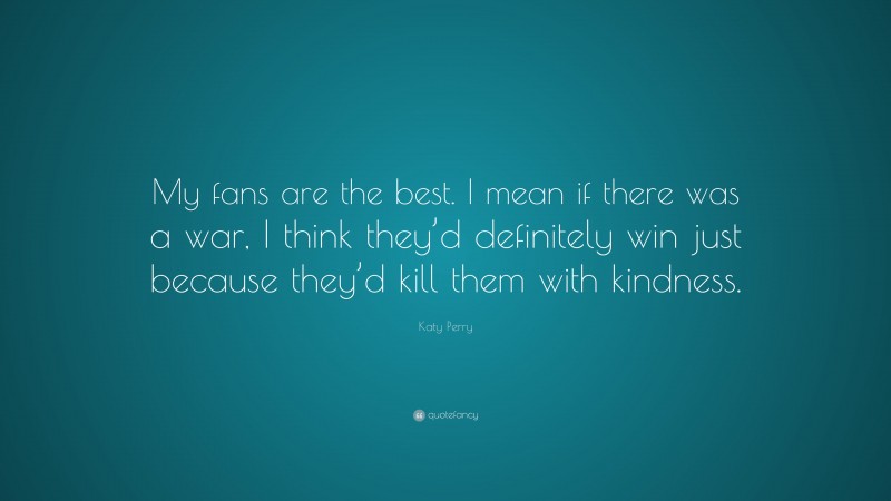 Katy Perry Quote: “My fans are the best. I mean if there was a war, I think they’d definitely win just because they’d kill them with kindness.”