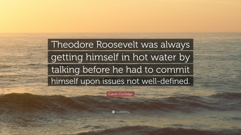 Calvin Coolidge Quote: “Theodore Roosevelt was always getting himself in hot water by talking before he had to commit himself upon issues not well-defined.”