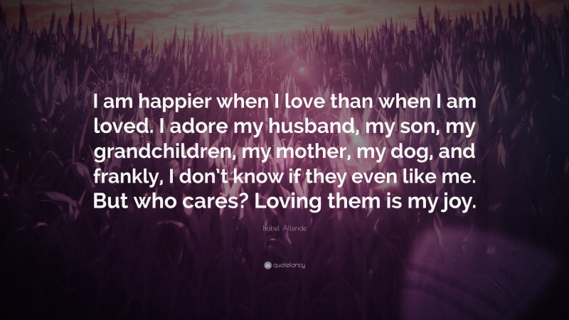 Isabel Allende Quote: “I am happier when I love than when I am loved. I adore my husband, my son, my grandchildren, my mother, my dog, and frankly, I don’t know if they even like me. But who cares? Loving them is my joy.”