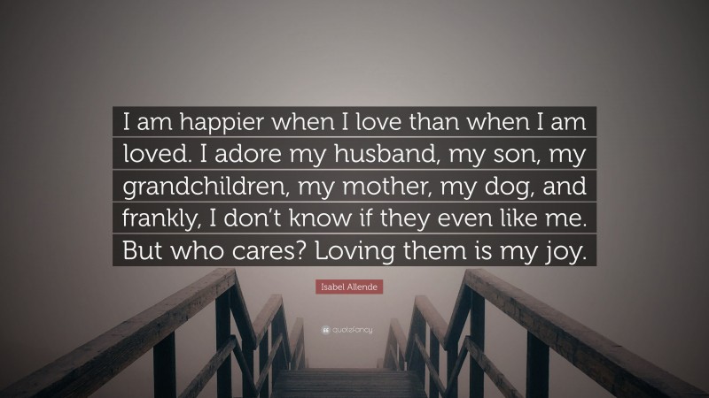 Isabel Allende Quote: “I am happier when I love than when I am loved. I adore my husband, my son, my grandchildren, my mother, my dog, and frankly, I don’t know if they even like me. But who cares? Loving them is my joy.”