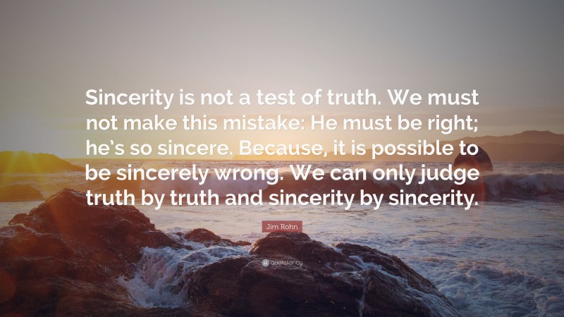 Jim Rohn Quote: “Sincerity is not a test of truth. We must not make this mistake: He must be right; he’s so sincere. Because, it is possible to be sincerely wrong. We can only judge truth by truth and sincerity by sincerity.”