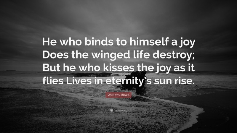 William Blake Quote: “He who binds to himself a joy Does the winged life destroy; But he who kisses the joy as it flies Lives in eternity’s sun rise.”